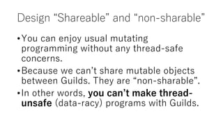 Design “Shareable” and “non-sharable”
•You can enjoy usual mutating
programming without any thread-safe
concerns.
•Because we can’t share mutable objects
between Guilds. They are “non-sharable”.
•In other words, you can’t make thread-
unsafe (data-racy) programs with Guilds.
 