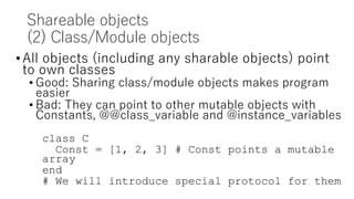 Shareable objects
(2) Class/Module objects
•All objects (including any sharable objects) point
to own classes
• Good: Sharing class/module objects makes program
easier
• Bad: They can point to other mutable objects with
Constants, @@class_variable and @instance_variables
class C
Const = [1, 2, 3] # Const points a mutable
array
end
# We will introduce special protocol for them
 