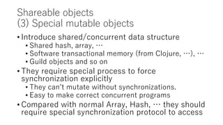 Shareable objects
(3) Special mutable objects
• Introduce shared/concurrent data structure
• Shared hash, array, …
• Software transactional memory (from Clojure, …), …
• Guild objects and so on
• They require special process to force
synchronization explicitly
• They can’t mutate without synchronizations.
• Easy to make correct concurrent programs
• Compared with normal Array, Hash, … they should
require special synchronization protocol to access
 