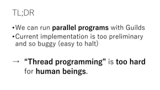 TL;DR
•We can run parallel programs with Guilds
•Current implementation is too preliminary
and so buggy (easy to halt)
→ “Thread programming” is too hard
for human beings.
 