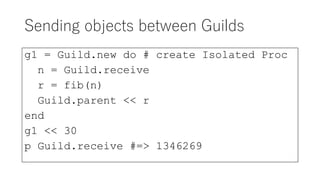 Sending objects between Guilds
g1 = Guild.new do # create Isolated Proc
n = Guild.receive
r = fib(n)
Guild.parent << r
end
g1 << 30
p Guild.receive #=> 1346269
 
