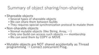 Summary of object sharing/non-sharing
• Shareable objects
• Several types of shareable objects
• We can share them between Guilds
• They requires special synchronization protocol to mutate them
• Non-sharable objects
• Normal mutable objects (like String, Array, …)
• Only one Guild can access such objects == membership
• We can send them by COPY or MOVE
• Mutable objects are NOT shared accidentally as Thread
programming → Correct concurrent Prog.
 