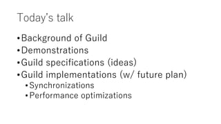 Today’s talk
•Background of Guild
•Demonstrations
•Guild specifications (ideas)
•Guild implementations (w/ future plan)
•Synchronizations
•Performance optimizations
 