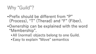 Why “Guild”?
•Prefix should be different from “P”
(Process), “T” (Therad) and “F” (Fiber).
•Ownership can be explained with the word
“Membership”.
•All (normal) objects belong to one Guild.
•Easy to explain “Move” semantics
 