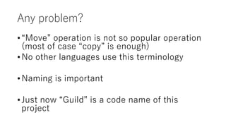 Any problem?
•“Move” operation is not so popular operation
(most of case “copy” is enough)
•No other languages use this terminology
•Naming is important
•Just now “Guild” is a code name of this
project
 