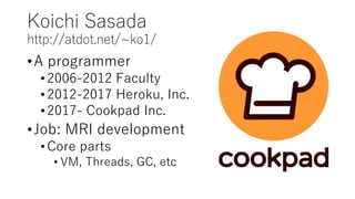 Koichi Sasada
http://atdot.net/~ko1/
•A programmer
•2006-2012 Faculty
•2012-2017 Heroku, Inc.
•2017- Cookpad Inc.
•Job: MRI development
•Core parts
• VM, Threads, GC, etc
 