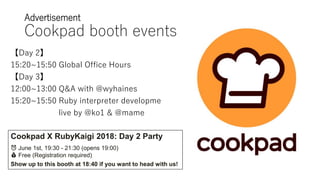Advertisement
Cookpad booth events
【Day 2】
15:20~15:50 Global Office Hours
【Day 3】
12:00~13:00 Q&A with @wyhaines
15:20~15:50 Ruby interpreter developme
live by @ko1 & @mame
Cookpad X RubyKaigi 2018: Day 2 Party
⏰ June 1st, 19:30 - 21:30 (opens 19:00)
💰 Free (Registration required)
Show up to this booth at 18:40 if you want to head with us!
 