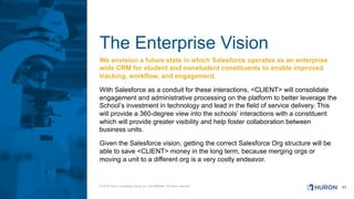 11© 2018 Huron Consulting Group Inc. and affiliates. All rights reserved.
The Enterprise Vision
We envision a future state in which Salesforce operates as an enterprise
wide CRM for student and nonstudent constituents to enable improved
tracking, workflow, and engagement.
With Salesforce as a conduit for these interactions, <CLIENT> will consolidate
engagement and administrative processing on the platform to better leverage the
School’s investment in technology and lead in the field of service delivery. This
will provide a 360-degree view into the schools’ interactions with a constituent
which will provide greater visibility and help foster collaboration between
business units.
Given the Salesforce vision, getting the correct Salesforce Org structure will be
able to save <CLIENT> money in the long term, because merging orgs or
moving a unit to a different org is a very costly endeavor.
 