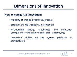 Dimensions of Innovation
How to categorize innovation?
– Modality of change (product vs. process)
– Extent of change (radical vs. incremental)
– Relationship among capabilities and innovation
(competence enhancing vs. competence destroying)
– Innovation impact on the system (modular vs.
architectural)
10Technology Intelligence for Government, Business & Society
 