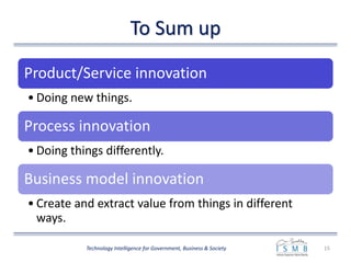 To Sum up
15Technology Intelligence for Government, Business & Society
Product/Service innovation
• Doing new things.
Process innovation
• Doing things differently.
Business model innovation
• Create and extract value from things in different
ways.
 