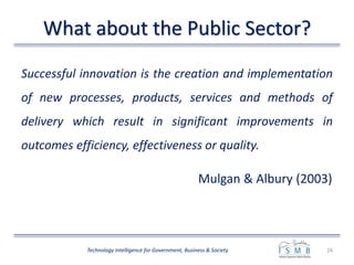 What about the Public Sector?
Successful innovation is the creation and implementation
of new processes, products, services and methods of
delivery which result in significant improvements in
outcomes efficiency, effectiveness or quality.
Mulgan & Albury (2003)
16Technology Intelligence for Government, Business & Society
 
