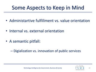 Some Aspects to Keep in Mind
• Administartive fulfillment vs. value orientation
• Internal vs. external orientation
• A semantic pitfall:
– Digialization vs. innovation of public services
18Technology Intelligence for Government, Business & Society
 