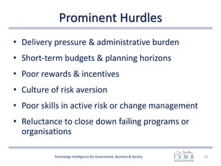 Prominent Hurdles
• Delivery pressure & administrative burden
• Short-term budgets & planning horizons
• Poor rewards & incentives
• Culture of risk aversion
• Poor skills in active risk or change management
• Reluctance to close down failing programs or
organisations
19Technology Intelligence for Government, Business & Society
 