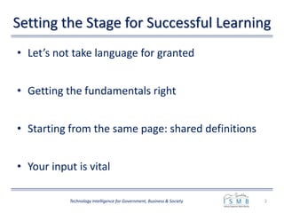 Setting the Stage for Successful Learning
• Let’s not take language for granted
• Getting the fundamentals right
• Starting from the same page: shared definitions
• Your input is vital
2Technology Intelligence for Government, Business & Society
 