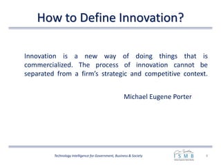 How to Define Innovation?
Innovation is a new way of doing things that is
commercialized. The process of innovation cannot be
separated from a firm’s strategic and competitive context.
Michael Eugene Porter
4Technology Intelligence for Government, Business & Society
 