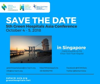 SAVE THE DATE5th Green Hospitals Asia Conference
October 4 - 5, 2018
greenhospitalsasia@no-harm.org
info@no-harm.org
Viber/WhatsApp/Line
+63 9209327151
noharm-asia.org 
greenhospitals.net
Facebook @HCWHAsia
Twitter @NoHarmAsia
in Singapore
made possible by the
Khoo Teck Puat Hospital
 