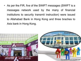 • As per the FIR, five of the SWIFT messages (SWIFT is a
messages network used by the many of financial
institutions to security transmit instruction) were issued
to Allahabad Bank in Hong Kong and three braches to
Axis bank in Hong Kong.
 