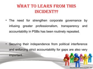 What to learn from this
inCident??
• The need for strengthen corporate governance by
infusing greater professionalism, transparency and
accountability in PSBs has been routinely repeated.
• Securing their independence from political interference
and enforcing strict accountability for gaps are also very
important.
 