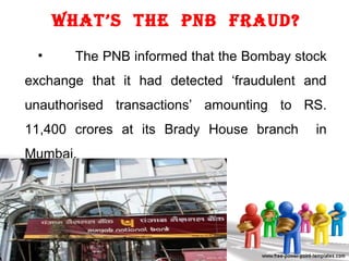 What’s the PNb Fraud?
• The PNB informed that the Bombay stock
exchange that it had detected ‘fraudulent and
unauthorised transactions’ amounting to RS.
11,400 crores at its Brady House branch in
Mumbai.
 