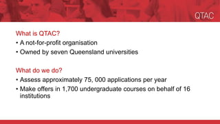 What is QTAC?
• A not-for-profit organisation
• Owned by seven Queensland universities
What do we do?
• Assess approximately 75, 000 applications per year
• Make offers in 1,700 undergraduate courses on behalf of 16
institutions
 