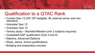 Qualification to a QTAC Rank
• Current Year 12 (OP, OP Ineligible, IB, external senior and non-
standard)
• Interstate Year 12
• Overseas Year 12
• Tertiary study – Bachelor/Masters (min 2 subjects required)
• Completed AQF qualification (Cert 3 and 4)
• Diploma, Advanced Diploma
• Music, dance, drama qualifications
• Bridging and preparatory courses
 