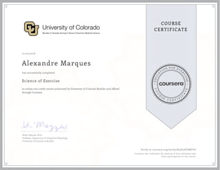 EDUCA
T
ION FOR EVE
R
YONE
CO
U
R
S
E
C E R T I F
I
C
A
TE
COURSE
CERTIFICATE
01/20/2018
Alexandre Marques
Science of Exercise
an online non-credit course authorized by University of Colorado Boulder and offered
through Coursera
has successfully completed
Robert Mazzeo, Ph.D.
Professor, Department of Integrative Physiology
University of Colorado at Boulder
Verify at coursera.org/verify/X4D73PJZWFYG
Coursera has confirmed the identity of this individual and
their participation in the course.
 