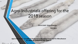 Agro-Industriala offering for the
2018 season
Dorin Gold- Sales Director
Nov 2017
Agro Industriala - Fox&Mink Professional Breeding-Farm and Fur Manufacture
45 YEARS OF EXPERIENCE AND QUALITY
1
A
 