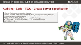 133 Confidential & Proprietary
BEYOND XP_CMDSHELL: AUDIT OS COMMAND EXECUTION
133
Auditing – Code – TSQL – Create Server Specification
-- Server: Audit server configuration changes
CREATE SERVER AUDIT SPECIFICATION [Audit_Server_Configuration_Changes]
FOR SERVER AUDIT DerbyconAudit
ADD (AUDIT_CHANGE_GROUP), -- Audit Audit changes
ADD (SERVER_OPERATION_GROUP) -- Audit server changes
WITH (STATE = ON)
Reference: https://technet.microsoft.com/en-us/library/cc280663(v=sql.110).aspx
 