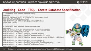 134 Confidential & Proprietary
BEYOND XP_CMDSHELL: AUDIT OS COMMAND EXECUTION
134
Auditing – Code – TSQL – Create Database Specification
-- DATABASE: Audit common agent job activity
Use msdb
CREATE DATABASE AUDIT SPECIFICATION [Audit_Agent_Jobs]
FOR SERVER AUDIT [DerbyconAudit]
ADD (EXECUTE ON OBJECT::[dbo].[sp_add_job] BY [dbo])
WITH (STATE = ON)
-- DATABASE: Audit potentially dangerous procedures
use master
CREATE DATABASE AUDIT SPECIFICATION [Audit_OSCMDEXEC]
FOR SERVER AUDIT [DerbyconAudit]
ADD (EXECUTE ON OBJECT::[dbo].[xp_cmdshell] BY [dbo]),
ADD (EXECUTE ON OBJECT::[dbo].[sp_addextendedproc] BY [dbo]),
ADD (EXECUTE ON OBJECT::[dbo].[sp_execute_external_script] BY [dbo]), -- 2016 and
later
ADD (EXECUTE ON OBJECT::[dbo].[Sp_oacreate] BY [dbo]),
ADD (EXECUTE ON OBJECT::[dbo].[sp_add_trusted_assembly] BY [dbo]), -- 2017
ADD (EXECUTE ON OBJECT::[dbo].[xp_regwrite] BY [dbo])
WITH (STATE = ON)
Reference: https://technet.microsoft.com/en-us/library/cc280663(v=sql.110).aspx
 