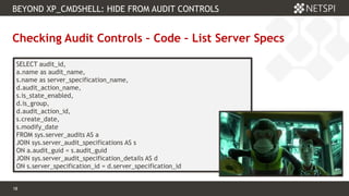 18 Confidential & Proprietary
BEYOND XP_CMDSHELL: HIDE FROM AUDIT CONTROLS
18
Checking Audit Controls – Code – List Server Specs
SELECT audit_id,
a.name as audit_name,
s.name as server_specification_name,
d.audit_action_name,
s.is_state_enabled,
d.is_group,
d.audit_action_id,
s.create_date,
s.modify_date
FROM sys.server_audits AS a
JOIN sys.server_audit_specifications AS s
ON a.audit_guid = s.audit_guid
JOIN sys.server_audit_specification_details AS d
ON s.server_specification_id = d.server_specification_id
 