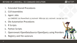 37 Confidential & Proprietary
BEYOND XP_CMDSHELL: OS COMMAND EXECUTION
37
1. Extended Stored Procedures
2. CLR Assemblies
3. Agent Jobs
(a) CMDEXEC (b) PowerShell (c) ActiveX: VBScript (d) ) ActiveX: Jscript (e) SSIS
4. Ole Automation Procedures
5. R Scripts
6. Python Scripts
7. Openrowset/OpenDataSource/OpenQuery using Providers
8. Registry and file autoruns
 
