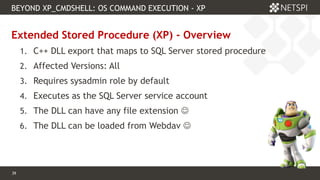 39 Confidential & Proprietary
BEYOND XP_CMDSHELL: OS COMMAND EXECUTION - XP
39
Extended Stored Procedure (XP) - Overview
1. C++ DLL export that maps to SQL Server stored procedure
2. Affected Versions: All
3. Requires sysadmin role by default
4. Executes as the SQL Server service account
5. The DLL can have any file extension 
6. The DLL can be loaded from Webdav 
 