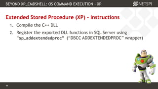 44 Confidential & Proprietary
BEYOND XP_CMDSHELL: OS COMMAND EXECUTION - XP
44
Extended Stored Procedure (XP) - Instructions
1. Compile the C++ DLL
2. Register the exported DLL functions in SQL Server using
“sp_addextendedproc“ (“DBCC ADDEXTENDEDPROC” wrapper)
 
