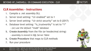 54 Confidential & Proprietary
BEYOND XP_CMDSHELL: OS COMMAND EXECUTION - CLR
54
CLR Assemblies - Instructions
1. Compile a .net assembly DLL
2. Server level setting: “clr enabled” set to 1
3. Server level setting: “clr strict security” set to 0 (2017)
4. Database level setting: “is_trustworthy” is set to “1”
- (or) use the default “msdb” database
5. Create Assembly from the file (or hexdecimal string)
- assembly is stored in SQL Server Table
6. Create Procedure that maps to CLR methods
7. Run your procedure
Reference: https://blog.netspi.com/attacking-sql-server-clr-assemblies/
Reference: https://github.com/sekirkity/SeeCLRly/blob/master/SeeCLRly.ps1
 