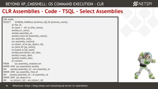 66 Confidential & Proprietary
66
CLR Assemblies – Code – TSQL – Select Assemblies
USE msdb;
SELECT SCHEMA_NAME(so.[schema_id]) AS [schema_name],
af.file_id,
af.name + '.dll' as [file_name],
asmbly.clr_name,
asmbly.assembly_id,
asmbly.name AS [assembly_name],
am.assembly_class,
am.assembly_method,
so.object_id as [sp_object_id],
so.name AS [sp_name],
so.[type] as [sp_type],
asmbly.permission_set_desc,
asmbly.create_date,
asmbly.modify_date,
af.content
FROM sys.assembly_modules am
INNER JOIN sys.assemblies asmbly
ON asmbly.assembly_id = am.assembly_id
INNER JOIN sys.assembly_files af
ON asmbly.assembly_id = af.assembly_id
INNER JOIN sys.objects so
ON so.[object_id] = am.[object_id]
BEYOND XP_CMDSHELL: OS COMMAND EXECUTION - CLR
Reference: https://blog.netspi.com/attacking-sql-server-clr-assemblies/
 