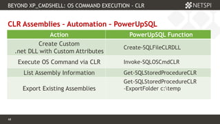 68 Confidential & Proprietary
68
CLR Assemblies – Automation – PowerUpSQL
BEYOND XP_CMDSHELL: OS COMMAND EXECUTION - CLR
Action PowerUpSQL Function
Create Custom
.net DLL with Custom Attributes
Create-SQLFileCLRDLL
Execute OS Command via CLR Invoke-SQLOSCmdCLR
List Assembly Information Get-SQLStoredProcedureCLR
Export Existing Assemblies
Get-SQLStoredProcedureCLR
–ExportFolder c:temp
 