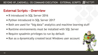 101 Confidential & Proprietary
BEYOND XP_CMDSHELL: OS COMMAND EXECUTION – EXTERNAL SCRIPTS
101
External Scripts - Overview
 R introduced in SQL Server 2016
 Python introduced in SQL Server 2017
 Both are used for “big data” analytics and machine learning stuff
 Runtime environments must be installed with SQL Server
 Require sysadmin privileges to run by default
 Run as a dynamically created local Windows user account
 
